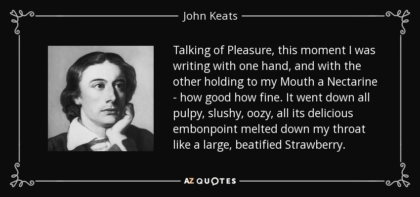 Talking of Pleasure, this moment I was writing with one hand, and with the other holding to my Mouth a Nectarine - how good how fine. It went down all pulpy, slushy, oozy, all its delicious embonpoint melted down my throat like a large, beatified Strawberry. - John Keats