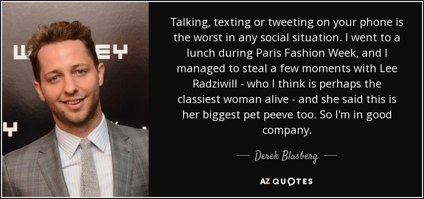 Talking, texting or tweeting on your phone is the worst in any social situation. I went to a lunch during Paris Fashion Week, and I managed to steal a few moments with Lee Radziwill - who I think is perhaps the classiest woman alive - and she said this is her biggest pet peeve too. So I'm in good company. - Derek Blasberg