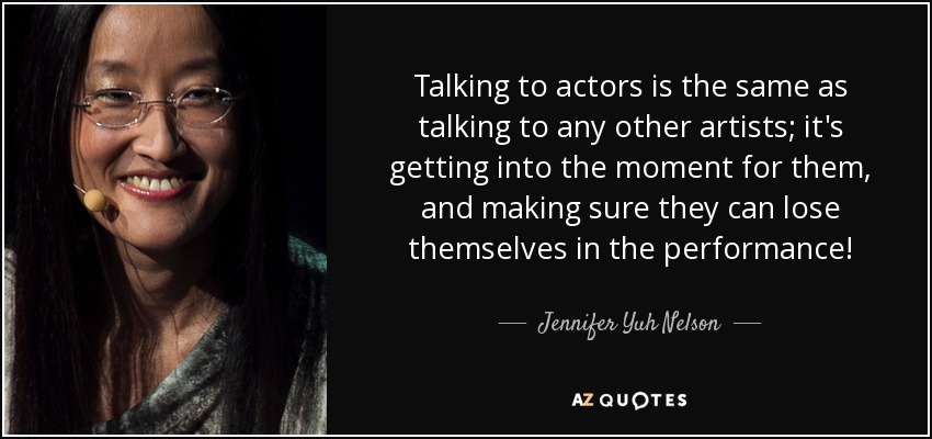 Talking to actors is the same as talking to any other artists; it's getting into the moment for them, and making sure they can lose themselves in the performance! - Jennifer Yuh Nelson