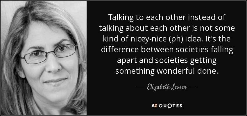 Talking to each other instead of talking about each other is not some kind of nicey-nice (ph) idea. It's the difference between societies falling apart and societies getting something wonderful done. - Elizabeth Lesser