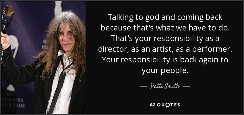 Talking to god and coming back because that's what we have to do. That's your responsibility as a director, as an artist, as a performer. Your responsibility is back again to your people. - Patti Smith