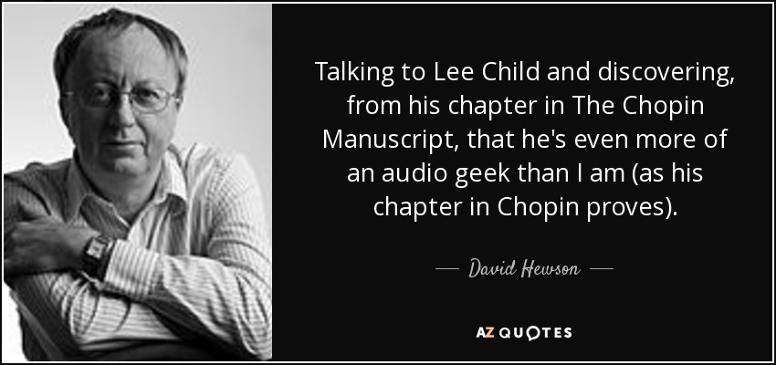 Talking to Lee Child and discovering, from his chapter in The Chopin Manuscript, that he's even more of an audio geek than I am (as his chapter in Chopin proves). - David Hewson