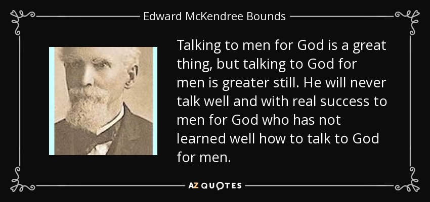 Talking to men for God is a great thing, but talking to God for men is greater still. He will never talk well and with real success to men for God who has not learned well how to talk to God for men. - Edward McKendree Bounds