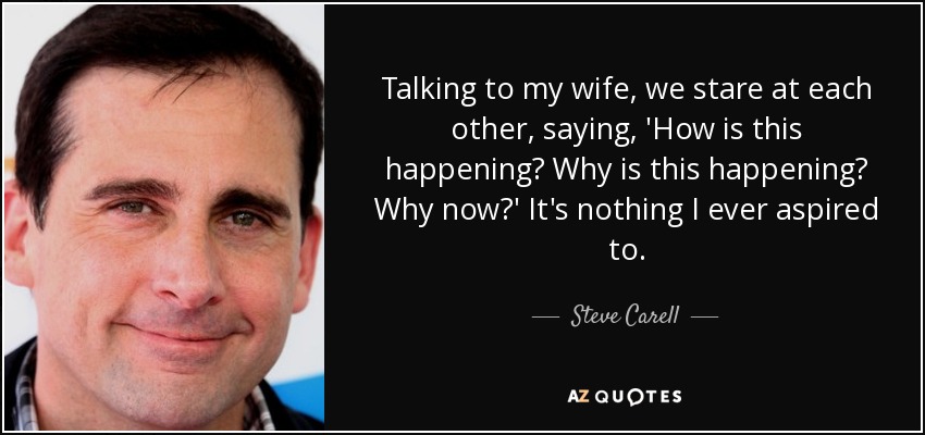Talking to my wife, we stare at each other, saying, 'How is this happening? Why is this happening? Why now?' It's nothing I ever aspired to. - Steve Carell