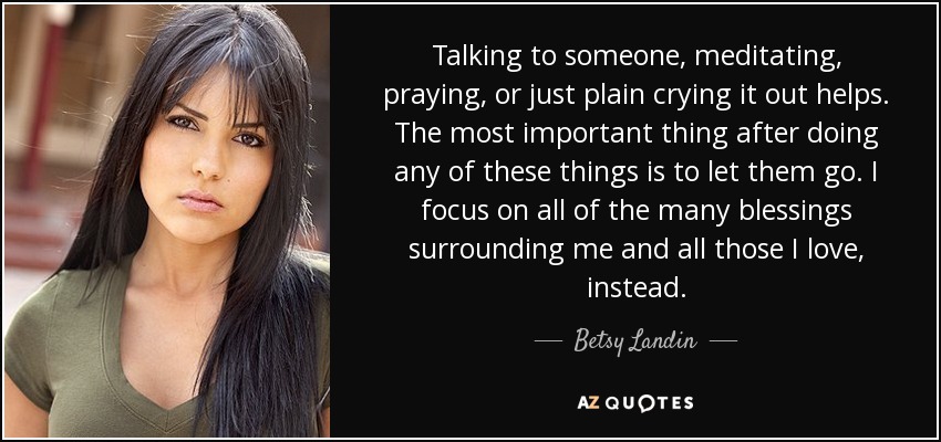 Talking to someone, meditating, praying, or just plain crying it out helps. The most important thing after doing any of these things is to let them go. I focus on all of the many blessings surrounding me and all those I love, instead. - Betsy Landin