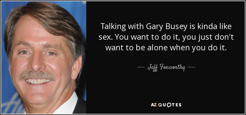 Talking with Gary Busey is kinda like sex. You want to do it, you just don't want to be alone when you do it. - Jeff Foxworthy