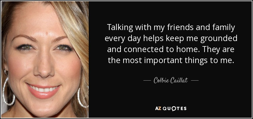 Talking with my friends and family every day helps keep me grounded and connected to home. They are the most important things to me. - Colbie Caillat