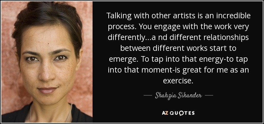 Talking with other artists is an incredible process. You engage with the work very differently...a nd different relationships between different works start to emerge. To tap into that energy-to tap into that moment-is great for me as an exercise. - Shahzia Sikander