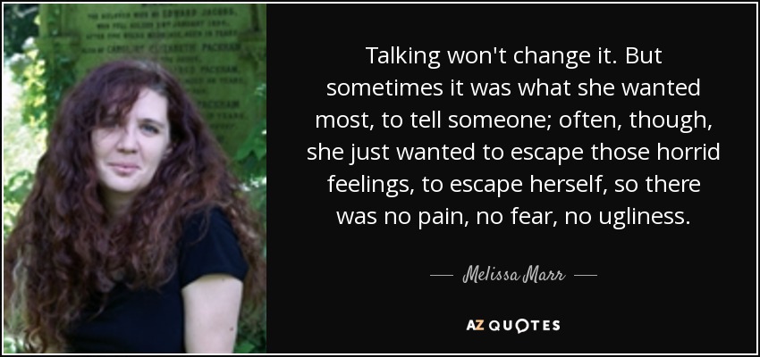 Talking won't change it. But sometimes it was what she wanted most, to tell someone; often, though, she just wanted to escape those horrid feelings, to escape herself, so there was no pain, no fear, no ugliness. - Melissa Marr