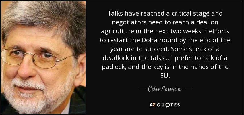 Talks have reached a critical stage and negotiators need to reach a deal on agriculture in the next two weeks if efforts to restart the Doha round by the end of the year are to succeed. Some speak of a deadlock in the talks, .. I prefer to talk of a padlock, and the key is in the hands of the EU. - Celso Amorim