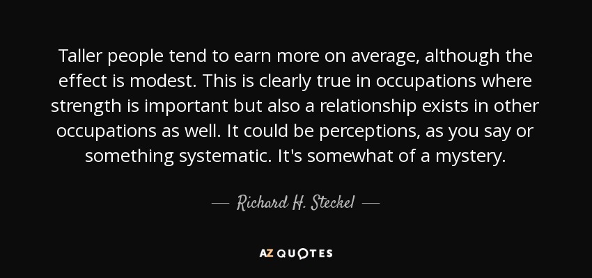 Taller people tend to earn more on average, although the effect is modest. This is clearly true in occupations where strength is important but also a relationship exists in other occupations as well. It could be perceptions, as you say or something systematic. It's somewhat of a mystery. - Richard H. Steckel