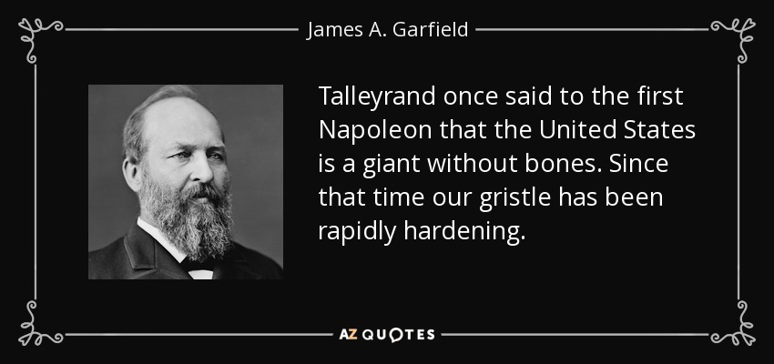 Talleyrand once said to the first Napoleon that the United States is a giant without bones. Since that time our gristle has been rapidly hardening. - James A. Garfield