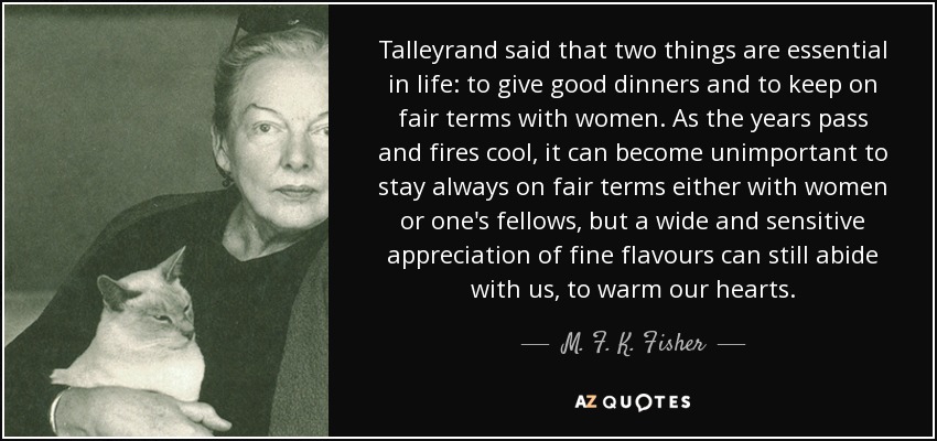 Talleyrand said that two things are essential in life: to give good dinners and to keep on fair terms with women. As the years pass and fires cool, it can become unimportant to stay always on fair terms either with women or one's fellows, but a wide and sensitive appreciation of fine flavours can still abide with us, to warm our hearts. - M. F. K. Fisher