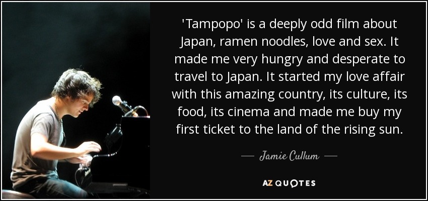 'Tampopo' is a deeply odd film about Japan, ramen noodles, love and sex. It made me very hungry and desperate to travel to Japan. It started my love affair with this amazing country, its culture, its food, its cinema and made me buy my first ticket to the land of the rising sun. - Jamie Cullum
