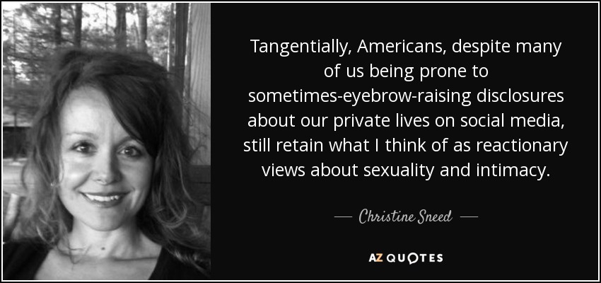 Tangentially, Americans, despite many of us being prone to sometimes-eyebrow-raising disclosures about our private lives on social media, still retain what I think of as reactionary views about sexuality and intimacy. - Christine Sneed