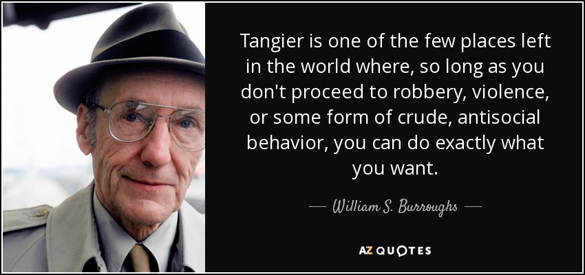 Tangier is one of the few places left in the world where, so long as you don't proceed to robbery, violence, or some form of crude, antisocial behavior, you can do exactly what you want. - William S. Burroughs