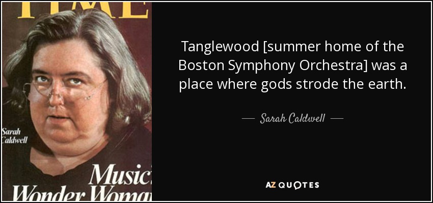 Tanglewood [summer home of the Boston Symphony Orchestra] was a place where gods strode the earth. - Sarah Caldwell