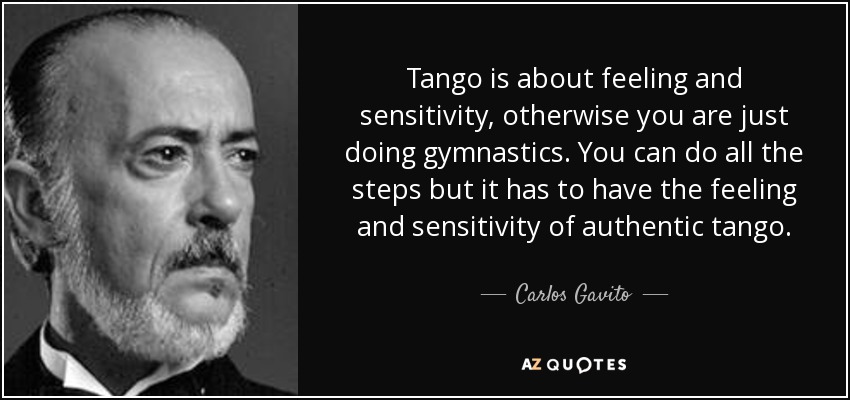 Tango is about feeling and sensitivity, otherwise you are just doing gymnastics. You can do all the steps but it has to have the feeling and sensitivity of authentic tango. - Carlos Gavito