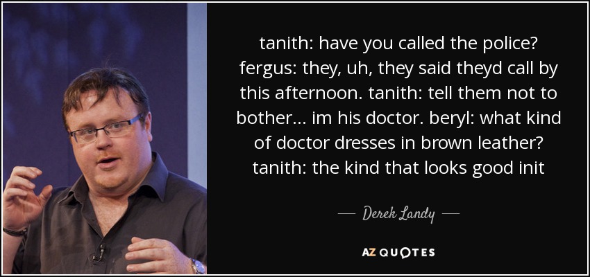 tanith: have you called the police? fergus: they, uh, they said theyd call by this afternoon. tanith: tell them not to bother... im his doctor. beryl: what kind of doctor dresses in brown leather? tanith: the kind that looks good init - Derek Landy