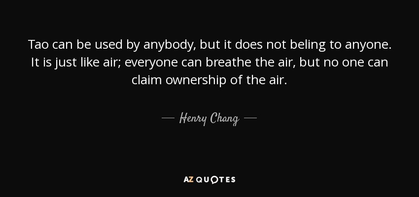 Tao can be used by anybody, but it does not beling to anyone. It is just like air; everyone can breathe the air, but no one can claim ownership of the air. - Henry Chang