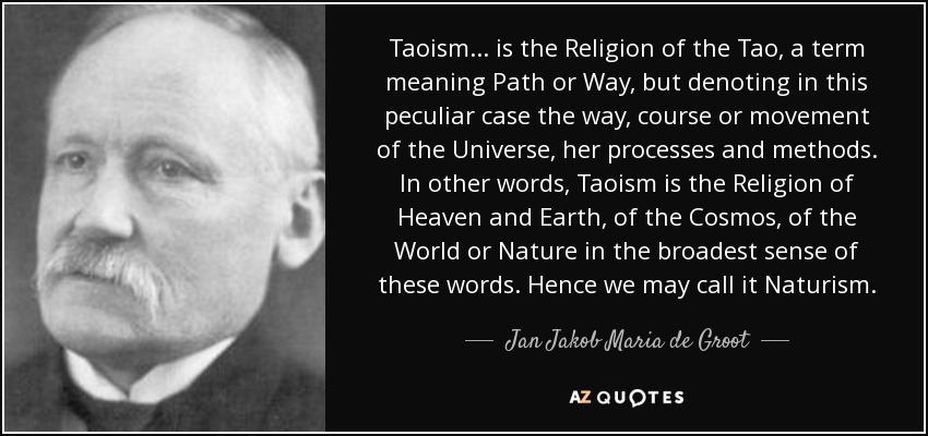 Taoism ... is the Religion of the Tao, a term meaning Path or Way, but denoting in this peculiar case the way, course or movement of the Universe, her processes and methods. In other words, Taoism is the Religion of Heaven and Earth, of the Cosmos, of the World or Nature in the broadest sense of these words. Hence we may call it Naturism. - Jan Jakob Maria de Groot