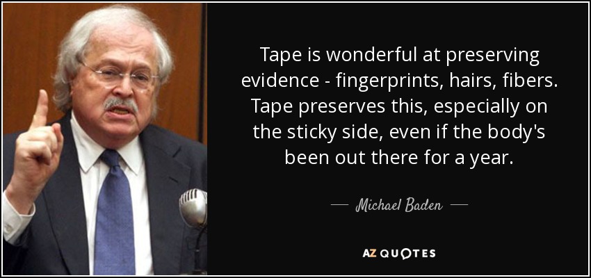 Tape is wonderful at preserving evidence - fingerprints, hairs, fibers. Tape preserves this, especially on the sticky side, even if the body's been out there for a year. - Michael Baden