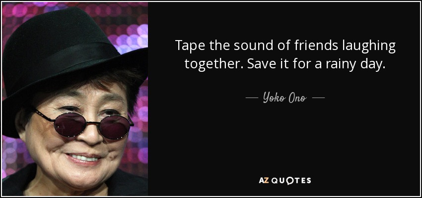 Tape the sound of friends laughing together. Save it for a rainy day. - Yoko Ono