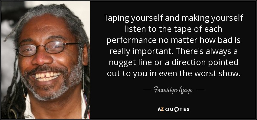 Taping yourself and making yourself listen to the tape of each performance no matter how bad is really important. There's always a nugget line or a direction pointed out to you in even the worst show. - Franklyn Ajaye
