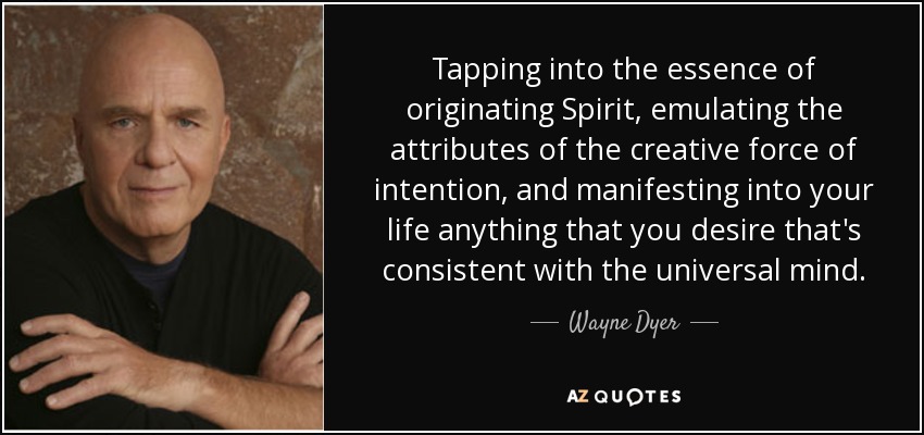 Tapping into the essence of originating Spirit, emulating the attributes of the creative force of intention, and manifesting into your life anything that you desire that's consistent with the universal mind. - Wayne Dyer