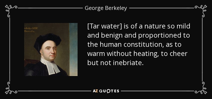 [Tar water] is of a nature so mild and benign and proportioned to the human constitution, as to warm without heating, to cheer but not inebriate. - George Berkeley