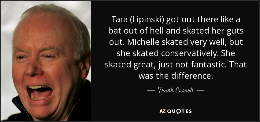 Tara (Lipinski) got out there like a bat out of hell and skated her guts out. Michelle skated very well, but she skated conservatively. She skated great, just not fantastic. That was the difference. - Frank Carroll
