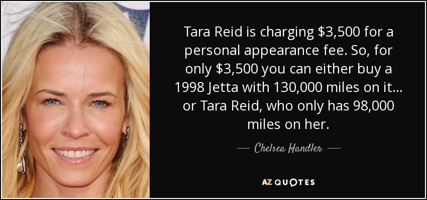 Tara Reid is charging $3,500 for a personal appearance fee. So, for only $3,500 you can either buy a 1998 Jetta with 130,000 miles on it... or Tara Reid, who only has 98,000 miles on her. - Chelsea Handler