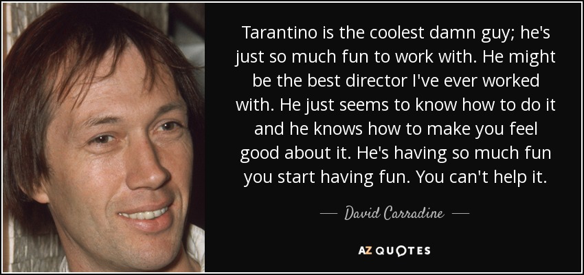 Tarantino is the coolest damn guy; he's just so much fun to work with. He might be the best director I've ever worked with. He just seems to know how to do it and he knows how to make you feel good about it. He's having so much fun you start having fun. You can't help it. - David Carradine