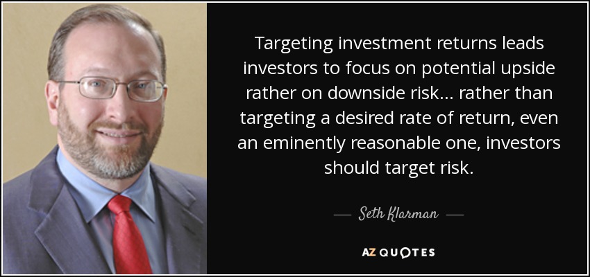 Targeting investment returns leads investors to focus on potential upside rather on downside risk ... rather than targeting a desired rate of return, even an eminently reasonable one, investors should target risk. - Seth Klarman