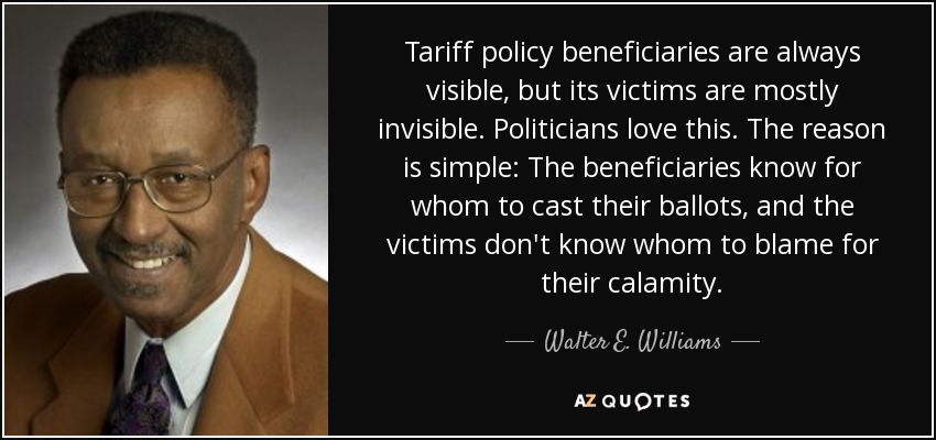 Tariff policy beneficiaries are always visible, but its victims are mostly invisible. Politicians love this. The reason is simple: The beneficiaries know for whom to cast their ballots, and the victims don't know whom to blame for their calamity. - Walter E. Williams