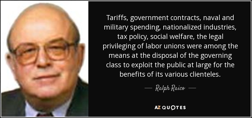 Tariffs, government contracts, naval and military spending, nationalized industries, tax policy, social welfare, the legal privileging of labor unions were among the means at the disposal of the governing class to exploit the public at large for the benefits of its various clienteles. - Ralph Raico