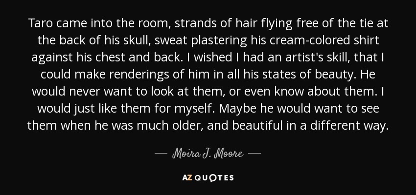 Taro came into the room, strands of hair flying free of the tie at the back of his skull, sweat plastering his cream-colored shirt against his chest and back. I wished I had an artist's skill, that I could make renderings of him in all his states of beauty. He would never want to look at them, or even know about them. I would just like them for myself. Maybe he would want to see them when he was much older, and beautiful in a different way. - Moira J. Moore