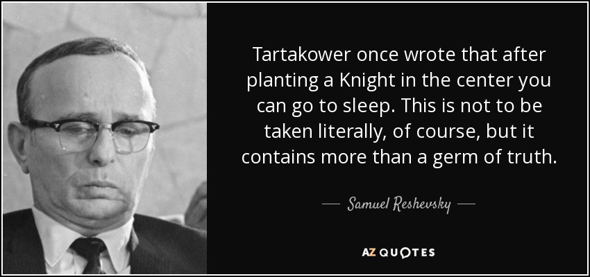 Tartakower once wrote that after planting a Knight in the center you can go to sleep. This is not to be taken literally, of course, but it contains more than a germ of truth. - Samuel Reshevsky