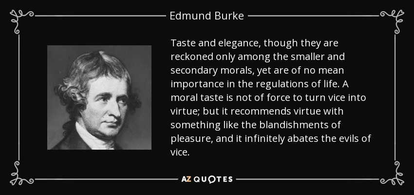 Taste and elegance, though they are reckoned only among the smaller and secondary morals, yet are of no mean importance in the regulations of life. A moral taste is not of force to turn vice into virtue; but it recommends virtue with something like the blandishments of pleasure, and it infinitely abates the evils of vice. - Edmund Burke
