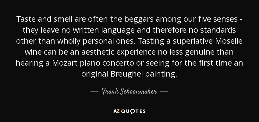 Taste and smell are often the beggars among our five senses - they leave no written language and therefore no standards other than wholly personal ones. Tasting a superlative Moselle wine can be an aesthetic experience no less genuine than hearing a Mozart piano concerto or seeing for the first time an original Breughel painting. - Frank Schoonmaker