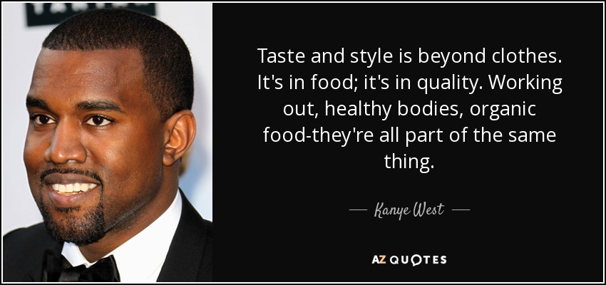 Taste and style is beyond clothes. It's in food; it's in quality. Working out, healthy bodies, organic food-they're all part of the same thing. - Kanye West