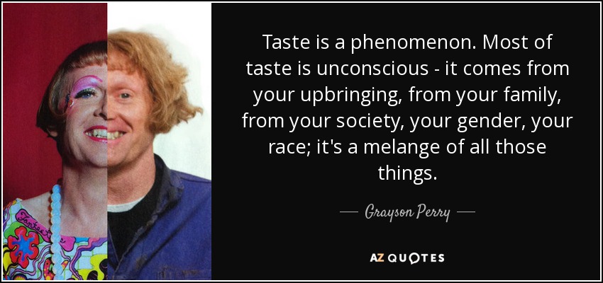 Taste is a phenomenon. Most of taste is unconscious - it comes from your upbringing, from your family, from your society, your gender, your race; it's a melange of all those things. - Grayson Perry