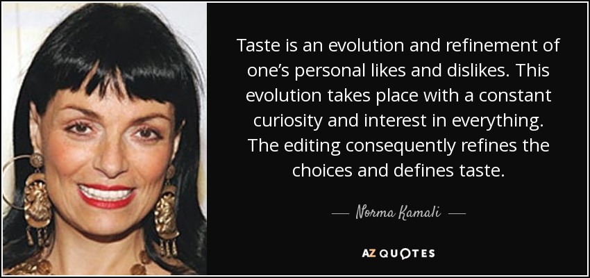 Taste is an evolution and refinement of one’s personal likes and dislikes. This evolution takes place with a constant curiosity and interest in everything. The editing consequently refines the choices and defines taste. - Norma Kamali