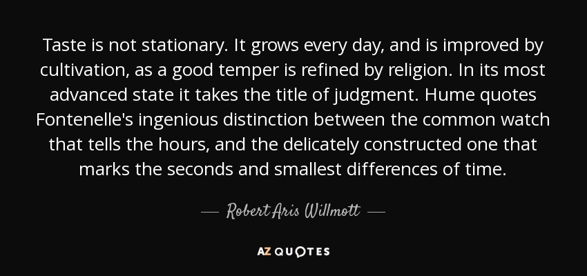 Taste is not stationary. It grows every day, and is improved by cultivation, as a good temper is refined by religion. In its most advanced state it takes the title of judgment. Hume quotes Fontenelle's ingenious distinction between the common watch that tells the hours, and the delicately constructed one that marks the seconds and smallest differences of time. - Robert Aris Willmott