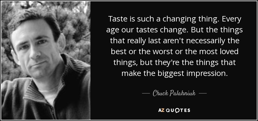 Taste is such a changing thing. Every age our tastes change. But the things that really last aren't necessarily the best or the worst or the most loved things, but they're the things that make the biggest impression. - Chuck Palahniuk