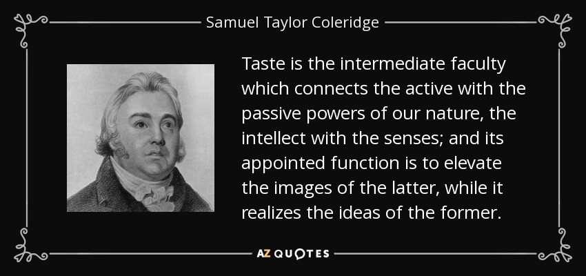 Taste is the intermediate faculty which connects the active with the passive powers of our nature, the intellect with the senses; and its appointed function is to elevate the images of the latter, while it realizes the ideas of the former. - Samuel Taylor Coleridge