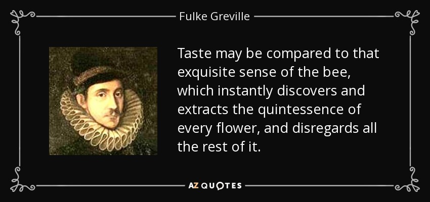 Taste may be compared to that exquisite sense of the bee, which instantly discovers and extracts the quintessence of every flower, and disregards all the rest of it. - Fulke Greville, 1st Baron Brooke