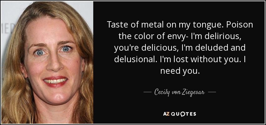 Taste of metal on my tongue. Poison the color of envy- I'm delirious, you're delicious, I'm deluded and delusional. I'm lost without you. I need you. - Cecily von Ziegesar