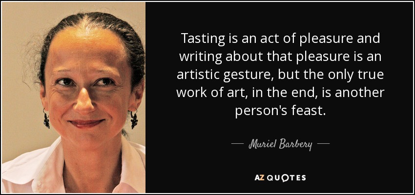 Tasting is an act of pleasure and writing about that pleasure is an artistic gesture, but the only true work of art, in the end, is another person's feast. - Muriel Barbery