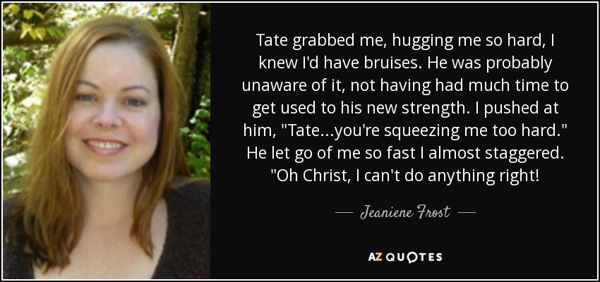 Tate grabbed me, hugging me so hard, I knew I'd have bruises. He was probably unaware of it, not having had much time to get used to his new strength. I pushed at him, 